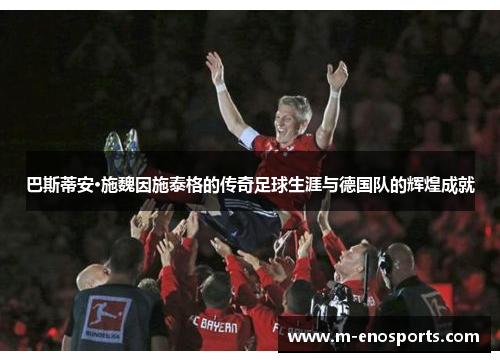 巴斯蒂安·施魏因施泰格的传奇足球生涯与德国队的辉煌成就