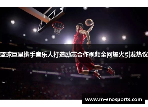 篮球巨星携手音乐人打造励志合作视频全网爆火引发热议