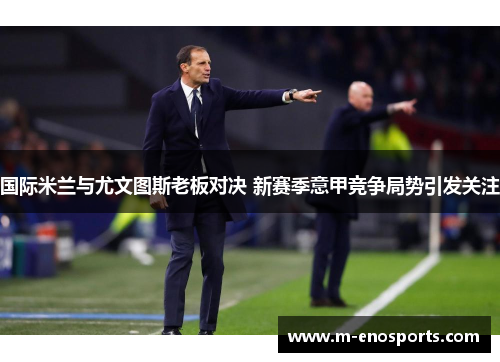 国际米兰与尤文图斯老板对决 新赛季意甲竞争局势引发关注