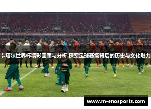 卡塔尔世界杯精彩回顾与分析 探索足球赛场背后的历史与文化魅力