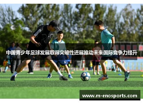 中国青少年足球发展取得突破性进展推动未来国际竞争力提升