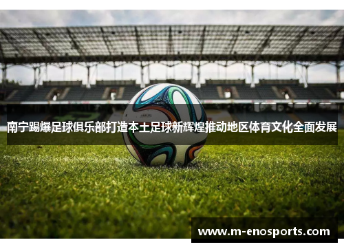 南宁踢爆足球俱乐部打造本土足球新辉煌推动地区体育文化全面发展