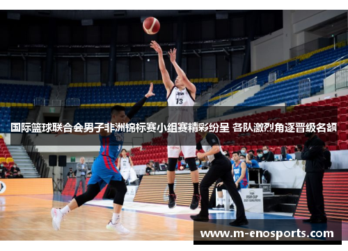 国际篮球联合会男子非洲锦标赛小组赛精彩纷呈 各队激烈角逐晋级名额