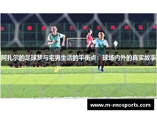 阿扎尔的足球梦与宅男生活的平衡点：球场内外的真实故事