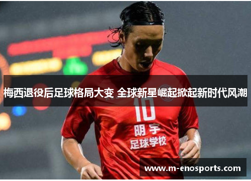 梅西退役后足球格局大变 全球新星崛起掀起新时代风潮