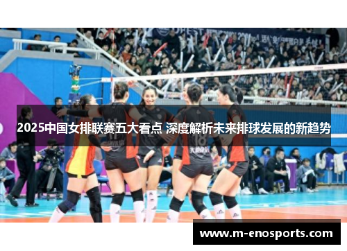 2025中国女排联赛五大看点 深度解析未来排球发展的新趋势