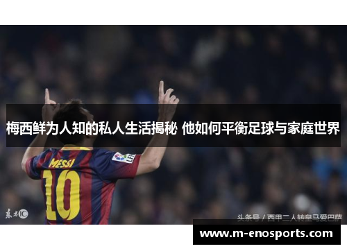 梅西鲜为人知的私人生活揭秘 他如何平衡足球与家庭世界