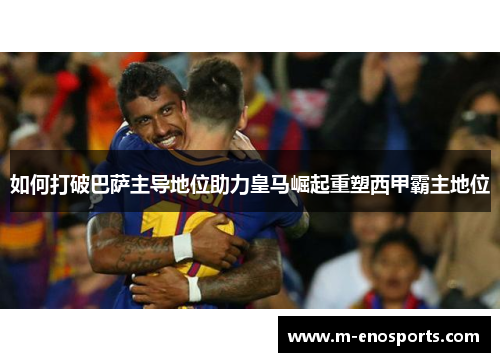 如何打破巴萨主导地位助力皇马崛起重塑西甲霸主地位