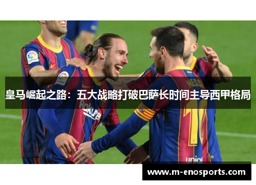 皇马崛起之路：五大战略打破巴萨长时间主导西甲格局
