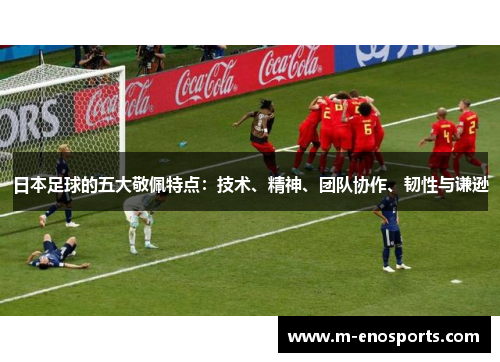 日本足球的五大敬佩特点：技术、精神、团队协作、韧性与谦逊